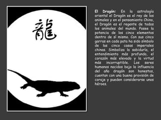 El Dragón: En la astrología
oriental el Dragón es el rey de los
animales y en el pensamiento Chino,
el Dragón es el regente de todos
los animales del mundo. Posee la
potencia de los cinco elementos
dentro de sí mismo. Con sus cinco
garras en cada pata ha sido símbolo
de las cinco casas imperiales
chinas. Simboliza la sabiduría, el
entendimiento más profundo, el
corazón más elevado y la virtud
más incorruptible. Los seres
humanos nacidos bajo la influencia
del año dragón son honestos,
cuentan con una buena provisión de
coraje y pueden considerarse unos
héroes.
 