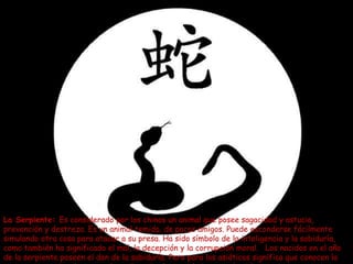 La Serpiente: Es considerado por los chinos un animal que posee sagacidad y astucia,
prevención y destreza. Es un animal temido, de pocos amigos. Puede esconderse fácilmente
simulando otra cosa para atacar a su presa. Ha sido símbolo de la inteligencia y la sabiduría,
como también ha significado el mal, la decepción y la corrupción moral. Los nacidos en el año
de la serpiente poseen el don de la sabiduría. Pero para los asiáticos significa que conocen la
 