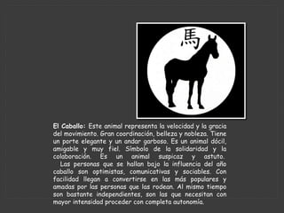 El Caballo: Este animal representa la velocidad y la gracia
del movimiento. Gran coordinación, belleza y nobleza. Tiene
un porte elegante y un andar garboso. Es un animal dócil,
amigable y muy fiel. Símbolo de la solidaridad y la
colaboración. Es un animal suspicaz y astuto.
Las personas que se hallan bajo la influencia del año
caballo son optimistas, comunicativas y sociables. Con
facilidad llegan a convertirse en las más populares y
amadas por las personas que las rodean. Al mismo tiempo
son bastante independientes, son las que necesitan con
mayor intensidad proceder con completa autonomía.
 