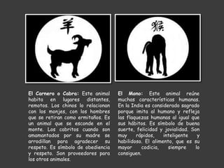 El Carnero o Cabra: Este animal
habita en lugares distantes,
remotos. Los chinos lo relacionan
con los monjes, con los hombres
que se retiran como ermitaños. Es
un animal que se esconde en el
monte. Los cabritos cuando son
amamantados por su madre se
arrodillan para agradecer su
respeto. Es símbolo de obediencia
y respeto. Son proveedores para
los otros animales.
El Mono: Este animal reúne
muchas características humanas.
En la India es considerado sagrado
porque imita al humano y refleja
las flaquezas humanas al igual que
sus hábitos. Es símbolo de buena
suerte, felicidad y jovialidad. Son
muy rápidos, inteligente y
habilidoso. El alimento, que es su
mayor codicia, siempre lo
consiguen.
 