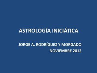 ASTROLOGÍA INICIÁTICA

JORGE A. RODRÍGUEZ Y MORGADO
               NOVIEMBRE 2012
 