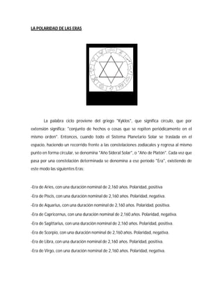LA POLARIDAD DE LAS ERAS
La palabra ciclo proviene del griego "Kyklos", que significa círculo, que por
extensión significa: "conjunto de hechos o cosas que se repiten periódicamente en el
mismo orden". Entonces, cuando todo el Sistema Planetario Solar se traslada en el
espacio, haciendo un recorrido frente a las constelaciones zodiacales y regresa al mismo
punto en forma circular, se denomina "Año Sideral Solar", o "Año de Platón". Cada vez que
pasa por una constelación determinada se denomina a ese período "Era", existiendo de
este modo las siguientes Eras:
-Era de Aries, con una duración nominal de 2,160 años. Polaridad, positiva
-Era de Piscis, con una duración nominal de 2,160 años. Polaridad, negativa.
-Era de Aquarius, con una duración nominal de 2,160 años. Polaridad, positiva.
-Era de Capricornus, con una duración nominal de 2,160 años. Polaridad, negativa.
-Era de Sagittarius, con una duración nominal de 2,160 años. Polaridad, positiva.
-Era de Scorpio, con una duración nominal de 2,160 años. Polaridad, negativa.
-Era de Libra, con una duración nominal de 2,160 años. Polaridad, positiva.
-Era de Virgo, con una duración nominal de 2,160 años. Polaridad, negativa.
 