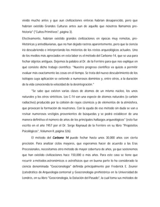 vivido mucho antes y que aun civilizaciones enteras habrían desaparecido, pero que
habrían existido Grandes Culturas antes aun de aquello que nosotros llamamos pre-
historia" ("Cultos Primitivos", página 3).
Efectivamente, habrían existido grandes civilizaciones en épocas muy remotas, pre-
Históricas y antediluvianas, que no han dejado rastros aparentemente, pero que la ciencia
irá descubriendo e interpretando los misterios de los restos arqueológicos actuales. Uno
de los medios más apreciados en esta labor es el método del Carbono-14, que se usa para
fechar objetos antiguos. Dejemos la palabra al Dr. de la Ferriére para que nos explique en
qué consiste dicho trabajo científico: "Nuestro progreso científico va quizás a permitir
evaluar más exactamente las cosas en el tiempo. Se trata del nuevo descubrimiento de los
isótopos cuya aplicación se extiende a numerosos dominios y, entre otros, a la duración
de la vida conociendo la velocidad de la desintegración."
"Se sabe que existen varias clases de átomos de un mismo núcleo, los unos
naturales y los otros sintéticos. Los C-14 son una especie de átomos naturales (o carbón
radiactivo) producido por la colisión de rayos cósmicos y de elementos de la atmósfera,
que provocan la formación de neutrones. Con la ayuda de ese método sin duda se van a
revisar numerosos vestigios provenientes de búsquedas y se podrá establecer de una
manera definitiva el número de años de los principales hallazgos arqueológicos" (esto fue
escrito en el año 1957 por el Dr. Serge Raynaud de la Ferriére en su libro "Propósitos
Psicológicos", Volumen II, página 326).
El método del Carbono 14 puede fechar hasta unos 30,000 años con cierta
precisión. Para analizar ciclos mayores, que esperamos hacer de acuerdo a las Eras
Precesionales, necesitamos otro método de mayor cobertura de años, ya que sostenemos
que han existido civilizaciones hace 150,000 o más años. Para este caso se tiene que
recurrir a métodos astronómicos o astrofísicos que en buena parte lo ha considerado la
ciencia denominada "Geocronología" definida principalmente por Frederick E. Zeuner
(catedrático de Arqueología contornal y Geocronología prehistórica en la Universidad de
Londres, en su libro "Geocronología, la Datación del Pasado", la cual toma sus métodos de
 