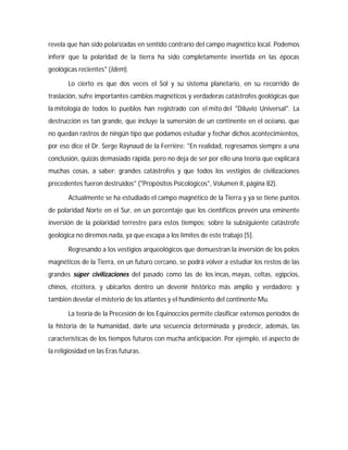 revela que han sido polarizadas en sentido contrario del campo magnético local. Podemos
inferir que la polaridad de la tierra ha sido completamente invertida en las épocas
geológicas recientes" (Idem).
Lo cierto es que dos veces el Sol y su sistema planetario, en su recorrido de
traslación, sufre importantes cambios magnéticos y verdaderas catástrofes geológicas que
la mitología de todos lo pueblos han registrado con el mito del "Diluvio Universal". La
destrucción es tan grande, que incluye la sumersión de un continente en el océano, que
no quedan rastros de ningún tipo que podamos estudiar y fechar dichos acontecimientos,
por eso dice el Dr. Serge Raynaud de la Ferriére: "En realidad, regresamos siempre a una
conclusión, quizás demasiado rápida, pero no deja de ser por ello una teoría que explicará
muchas cosas, a saber: grandes catástrofes y que todos los vestigios de civilizaciones
precedentes fueron destruidos" ("Propósitos Psicológicos", Volumen II, página 82).
Actualmente se ha estudiado el campo magnético de la Tierra y ya se tiene puntos
de polaridad Norte en el Sur, en un porcentaje que los científicos prevén una eminente
inversión de la polaridad terrestre para estos tiempos; sobre la subsiguiente catástrofe
geológica no diremos nada, ya que escapa a los límites de este trabajo [5].
Regresando a los vestigios arqueológicos que demuestran la inversión de los polos
magnéticos de la Tierra, en un futuro cercano, se podrá volver a estudiar los restos de las
grandes súper civilizaciones del pasado como las de los incas, mayas, celtas, egipcios,
chinos, etcétera, y ubicarlos dentro un devenir histórico más amplio y verdadero; y
también develar el misterio de los atlantes y el hundimiento del continente Mu.
La teoría de la Precesión de los Equinoccios permite clasificar extensos períodos de
la historia de la humanidad, darle una secuencia determinada y predecir, además, las
características de los tiempos futuros con mucha anticipación. Por ejemplo, el aspecto de
la religiosidad en las Eras futuras.
 