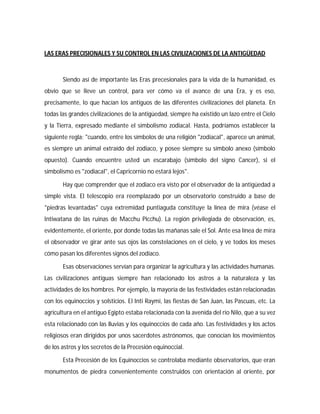 LAS ERAS PRECISIONALES Y SU CONTROL EN LAS CIVILIZACIONES DE LA ANTIGÜEDAD
Siendo así de importante las Eras precesionales para la vida de la humanidad, es
obvio que se lleve un control, para ver cómo va el avance de una Era, y es eso,
precisamente, lo que hacían los antiguos de las diferentes civilizaciones del planeta. En
todas las grandes civilizaciones de la antigüedad, siempre ha existido un lazo entre el Cielo
y la Tierra, expresado mediante el simbolismo zodiacal. Hasta, podríamos establecer la
siguiente regla: "cuando, entre los símbolos de una religión "zodiacal", aparece un animal,
es siempre un animal extraído del zodiaco, y posee siempre su símbolo anexo (símbolo
opuesto). Cuando encuentre usted un escarabajo (símbolo del signo Cancer), si el
simbolismo es "zodiacal", el Capricornio no estará lejos".
Hay que comprender que el zodiaco era visto por el observador de la antigüedad a
simple vista. El telescopio era reemplazado por un observatorio construido a base de
"piedras levantadas" cuya extremidad puntiaguda constituye la línea de mira (véase el
Intiwatana de las ruinas de Macchu Picchu). La región privilegiada de observación, es,
evidentemente, el oriente, por donde todas las mañanas sale el Sol. Ante esa línea de mira
el observador ve girar ante sus ojos las constelaciones en el cielo, y ve todos los meses
cómo pasan los diferentes signos del zodíaco.
Esas observaciones servían para organizar la agricultura y las actividades humanas.
Las civilizaciones antiguas siempre han relacionado los astros a la naturaleza y las
actividades de los hombres. Por ejemplo, la mayoría de las festividades están relacionadas
con los equinoccios y solsticios. El Inti Raymi, las fiestas de San Juan, las Pascuas, etc. La
agricultura en el antiguo Egipto estaba relacionada con la avenida del río Nilo, que a su vez
esta relacionado con las lluvias y los equinoccios de cada año. Las festividades y los actos
religiosos eran dirigidos por unos sacerdotes astrónomos, que conocían los movimientos
de los astros y los secretos de la Precesión equinoccial.
Esta Precesión de los Equinoccios se controlaba mediante observatorios, que eran
monumentos de piedra convenientemente construidos con orientación al oriente, por
 