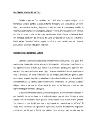 LOS GRANDES CICLOS RELIGIOSOS
Debido a que las Eras cambian cada 2,160 años, el espíritu religioso de la
humanidad también cambia; es decir, la forma de llegar a Dios se reviste de un nuevo
tinte y características; los ritos y dogmas se tornan diferentes. Adquiere nuevo símbolo, se
crean nuevas oraciones, nuevas plegarias, algunas veces las enseñanzas se hacen públicas,
en otras, en forma oculta, los discípulos son llamados de otra forma; en la Era de Aries,
son llamados "corderos" [6]; en la Era de Tauro, el "becerro" es exaltado; en la Era de
Piscis, son los "pececitos" utilizados para identificarse entre los discípulos, etc. Veamos,
pues, en que consisten estos ciclos religiosos.
El Ciclo Religioso de la Era de Géminis
La Era de Géminis empieza cuando el Punto Vernal se encuentra a cero grado de la
Constelación de Géminis, a 6,480 años antes de Jesucristo. La Constelación de Géminis es
una aglomeración de estrellas que forman "Los Gemelos", donde juntos aparecen ante
nuestros ojos como un hombre y una mujer. Una vez más el símbolo que aparece en el
cielo se manifiesta en tierra en la mente de los hombres como filosofía general, como
creencias de la época. La gráfica producida en el cielo durante el transcurso de toda la Era
genera la llamada Era Adámica, sobreentendiéndose como Era de Los Gemelos. El aspecto
religioso tomaría su base en el emblema del signo de los Gemelos el cual es bien
representado por el mito de Adán y Eva.
El descendente de la Era de los Gemelos es Sagitario. El simbolismo de este signo es
representado por un centauro de la mitología griega: un ser mitad hombre y mitad
caballo. Pero, es interesante notar que este centauro tiene en sus manos un arco y flecha.
Tan profundo es este detalle, que todo el signo puede ser representado por el "arco". El
arco y flecha representa las aspiraciones espirituales, el punto de vista divino, inspiración
e intuición, por lo que la flecha esta dirigido hacia el cielo, para denotar que las
 