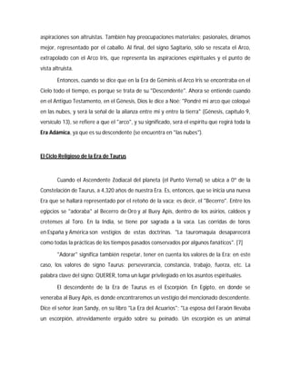 aspiraciones son altruistas. También hay preocupaciones materiales; pasionales, diríamos
mejor, representado por el caballo. Al final, del signo Sagitario, sólo se rescata el Arco,
extrapolado con el Arco Iris, que representa las aspiraciones espirituales y el punto de
vista altruista.
Entonces, cuando se dice que en la Era de Géminis el Arco Iris se encontraba en el
Cielo todo el tiempo, es porque se trata de su "Descendente". Ahora se entiende cuando
en el Antiguo Testamento, en el Génesis, Dios le dice a Noé: "Pondré mi arco que coloqué
en las nubes, y será la señal de la alianza entre mi y entre la tierra" (Génesis, capítulo 9,
versículo 13), se refiere a que el "arco", y su significado, será el espíritu que regirá toda la
Era Adámica, ya que es su descendente (se encuentra en "las nubes").
El Ciclo Religioso de la Era de Taurus
Cuando el Ascendente Zodiacal del planeta (el Punto Vernal) se ubica a 0º de la
Constelación de Taurus, a 4,320 años de nuestra Era. Es, entonces, que se inicia una nueva
Era que se hallará representado por el retoño de la vaca; es decir, el "Becerro". Entre los
egipcios se "adoraba" al Becerro de Oro y al Buey Apis, dentro de los asirios, caldeos y
cretenses al Toro. En la India, se tiene por sagrada a la vaca. Las corridas de toros
en España y América son vestigios de estas doctrinas. "La tauromaquia desaparecerá
como todas la prácticas de los tiempos pasados conservados por algunos fanáticos". [7]
"Adorar" significa también respetar, tener en cuenta los valores de la Era; en este
caso, los valores de signo Taurus: perseverancia, constancia, trabajo, fuerza, etc. La
palabra clave del signo: QUERER, toma un lugar privilegiado en los asuntos espirituales.
El descendente de la Era de Taurus es el Escorpión. En Egipto, en donde se
veneraba al Buey Apis, es donde encontraremos un vestigio del mencionado descendente.
Dice el señor Jean Sandy, en su libro "La Era del Acuarios": "La esposa del Faraón llevaba
un escorpión, atrevidamente erguido sobre su peinado. Un escorpión es un animal
 