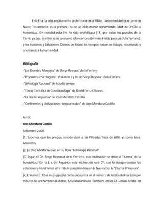 Esta Era ha sido ampliamente profetizada en la Biblia, tanto en el Antiguo como en
Nuevo Testamento, es la primera Era de un ciclo menor denominado Edad de Oro de la
humanidad. En realidad esta Era ha sido profetizada [11] por todos los pueblos de la
Tierra, ya que es el inicio de un nuevo Manvantara (término Hindú para un ciclo humano),
y los Avatares y Salvadores Divinos de todos los tiempos hacen su trabajo, enseñando y
orientando a la humanidad.
Bibliografía
-"Los Grandes Mensajes" de Serge Raynaud de la Ferriére
-"Propósitos Psicológicos", Volumen II y III, de Serge Raynaud de la Ferriére
-"Astrología Racional" de Adolfo Weisse
-"Teoría Científica de Cosmobiología" de David Ferriz Olivares
-"La Era del Aquarius" de José Mendoza Castillo
-"Continentes y civilizaciones desaparecidas" de José Mendoza Castillo
Autor:
José Mendoza Castillo
Setiembre-2008
[1] Sabemos que los griegos consideraban a las Pléyades hijos de Atlas y, como tales,
Atlántidas.
[2] Lo dice Adolfo Weisse, en su libro "Astrología Racional".
[3] Según el Dr. Serge Raynaud de la Ferriére, esta inclinación se debe al "Karma" de la
humanidad. En la Era del Aquarius esta inclinación será 0º, con lo desaparecerían las
estaciones y tendríamos otra fábula cumpliéndose en la Nueva Era: la "Eterna Primavera".
[4] El número 72 es muy especial. Se le encuentra en el número de latidos del corazón por
minutos de un hombre saludable: 72 latidos/minuto. También, en los 72 Genios del día; en
 