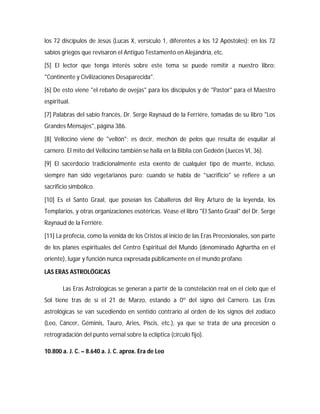 los 72 discípulos de Jesús (Lucas X, versículo 1, diferentes a los 12 Apóstoles); en los 72
sabios griegos que revisaron el Antiguo Testamento en Alejandría, etc.
[5] El lector que tenga interés sobre este tema se puede remitir a nuestro libro:
"Continente y Civilizaciones Desaparecida".
[6] De esto viene "el rebaño de ovejas" para los discípulos y de "Pastor" para el Maestro
espiritual.
[7] Palabras del sabio francés, Dr. Serge Raynaud de la Ferriére, tomadas de su libro "Los
Grandes Mensajes", página 386.
[8] Vellocino viene de "vellón"; es decir, mechón de pelos que resulta de esquilar al
carnero. El mito del Vellocino también se halla en la Biblia con Gedeón (Jueces VI, 36).
[9] El sacerdocio tradicionalmente esta exento de cualquier tipo de muerte, incluso,
siempre han sido vegetarianos puro; cuando se habla de "sacrificio" se refiere a un
sacrificio simbólico.
[10] Es el Santo Graal, que poseían los Caballeros del Rey Arturo de la leyenda, los
Templarios, y otras organizaciones esotéricas. Véase el libro "El Santo Graal" del Dr. Serge
Raynaud de la Ferriére.
[11] La profecía, como la venida de los Cristos al inicio de las Eras Precesionales, son parte
de los planes espirituales del Centro Espiritual del Mundo (denominado Aghartha en el
oriente), lugar y función nunca expresada públicamente en el mundo profano.
LAS ERAS ASTROLÓGICAS
Las Eras Astrológicas se generan a partir de la constelación real en el cielo que el
Sol tiene tras de sí el 21 de Marzo, estando a 0º del signo del Carnero. Las Eras
astrológicas se van sucediendo en sentido contrario al orden de los signos del zodíaco
(Leo, Cáncer, Géminis, Tauro, Aries, Piscis, etc.), ya que se trata de una precesión o
retrogradación del punto vernal sobre la eclíptica (círculo fijo).
10.800 a. J. C. – 8.640 a. J. C. aprox. Era de Leo
 