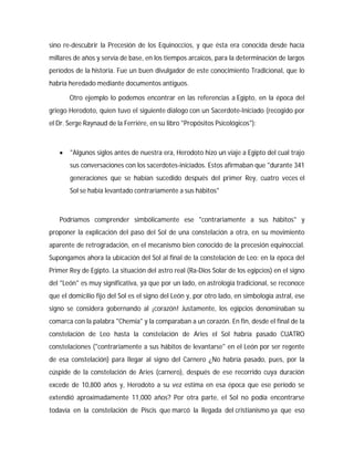 sino re-descubrir la Precesión de los Equinoccios, y que ésta era conocida desde hacía
millares de años y servía de base, en los tiempos arcaicos, para la determinación de largos
períodos de la historia. Fue un buen divulgador de este conocimiento Tradicional, que lo
habría heredado mediante documentos antiguos.
Otro ejemplo lo podemos encontrar en las referencias a Egipto, en la época del
griego Herodoto, quien tuvo el siguiente diálogo con un Sacerdote-Iniciado (recogido por
el Dr. Serge Raynaud de la Ferriére, en su libro "Propósitos Psicológicos"):
 "Algunos siglos antes de nuestra era, Herodoto hizo un viaje a Egipto del cual trajo
sus conversaciones con los sacerdotes-iniciados. Estos afirmaban que "durante 341
generaciones que se habían sucedido después del primer Rey, cuatro veces el
Sol se había levantado contrariamente a sus hábitos"
Podríamos comprender simbólicamente ese "contrariamente a sus hábitos" y
proponer la explicación del paso del Sol de una constelación a otra, en su movimiento
aparente de retrogradación, en el mecanismo bien conocido de la precesión equinoccial.
Supongamos ahora la ubicación del Sol al final de la constelación de Leo: en la época del
Primer Rey de Egipto. La situación del astro real (Ra-Dios Solar de los egipcios) en el signo
del "León" es muy significativa, ya que por un lado, en astrología tradicional, se reconoce
que el domicilio fijo del Sol es el signo del León y, por otro lado, en simbología astral, ese
signo se considera gobernando al ¡corazón! Justamente, los egipcios denominaban su
comarca con la palabra "Chemia" y la comparaban a un corazón. En fin, desde el final de la
constelación de Leo hasta la constelación de Aries el Sol habría pasado CUATRO
constelaciones ("contrariamente a sus hábitos de levantarse" en el León por ser regente
de esa constelación) para llegar al signo del Carnero ¿No habría pasado, pues, por la
cúspide de la constelación de Aries (carnero), después de ese recorrido cuya duración
excede de 10,800 años y, Herodoto a su vez estima en esa época que ese período se
extendió aproximadamente 11,000 años? Por otra parte, el Sol no podía encontrarse
todavía en la constelación de Piscis que marcó la llegada del cristianismo ya que eso
 