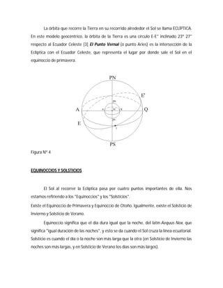 La órbita que recorre la Tierra en su recorrido alrededor el Sol se llama ECLÍPTICA.
En este modelo geocéntrico, la órbita de la Tierra es una círculo E-E" inclinado 23º 27"
respecto al Ecuador Celeste [3] El Punto Vernal (o punto Aries) es la intersección de la
Eclíptica con el Ecuador Celeste, que representa el lugar por donde sale el Sol en el
equinoccio de primavera.
Figura Nº 4
EQUINOCCIOS Y SOLSTICIOS
El Sol al recorrer la Eclíptica pasa por cuatro puntos importantes de ella. Nos
estamos refiriendo a los "Equinoccios" y los "Solsticios".
Existe el Equinoccio de Primavera y Equinoccio de Otoño. Igualmente, existe el Solsticio de
Invierno y Solsticio de Verano.
Equinoccio significa que el día dura igual que la noche, del latín Aequus Nox, que
significa "igual duración de las noches", y esto se da cuando el Sol cruza la línea ecuatorial.
Solsticio es cuando el día o la noche son más larga que la otra (en Solsticio de Invierno las
noches son más largas, y en Solsticio de Verano los días son más largos).
 