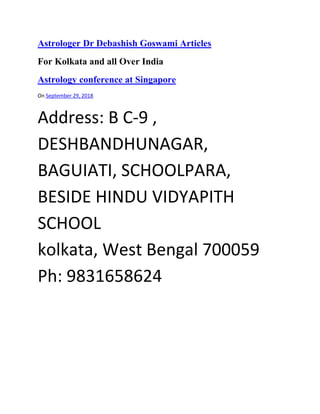 Astrologer Dr Debashish Goswami Articles
For Kolkata and all Over India
Astrology conference at Singapore
On September 29, 2018
Address: B C-9 ,
DESHBANDHUNAGAR,
BAGUIATI, SCHOOLPARA,
BESIDE HINDU VIDYAPITH
SCHOOL
kolkata, West Bengal 700059
Ph: 9831658624
 