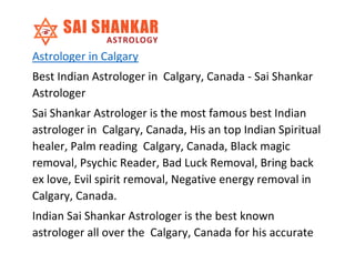 Astrologer in Calgary
Best Indian Astrologer in Calgary, Canada - Sai Shankar
Astrologer
Sai Shankar Astrologer is the most famous best Indian
astrologer in Calgary, Canada, His an top Indian Spiritual
healer, Palm reading Calgary, Canada, Black magic
removal, Psychic Reader, Bad Luck Removal, Bring back
ex love, Evil spirit removal, Negative energy removal in
Calgary, Canada.
Indian Sai Shankar Astrologer is the best known
astrologer all over the Calgary, Canada for his accurate
 
