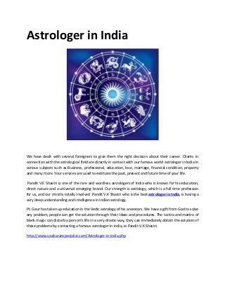Astrologer in India
We have dealt with several foreigners to give them the right decision about their career. Clients in
connection with the astrological field are directly in contact with our famous world astrologer in India in
various subjects such as-Business, professional, education, love, marriage, financial condition, property
and many more. Your services are used to estimate the past, present and future time of your life.
Pandit V.K Shastri is one of the rare and wordless astrologers of India who is known for his education,
direct nature and a universal emerging brand. Our strength is astrology, which is a full time profession
for us, and our mind is totally involved .Pandit V.K Shastri who is the best astrologer in India, is having a
very deep understanding and intelligence in Indian astrology.
Pt. Gaur has taken up education in the Vedic astrology of his ancestors. We have a gift from God to solve
any problem, people can get the solution through their ideas and procedures. The tantra and mantra of
black magic can disturb a person's life in a very drastic way, they can immediately obtain the solution of
these problems by contacting a famous astrologer in India, ie Pandit V.K Shastri.
http://www.vasikaranspecialist.com/Astrologer-in-india.php
 