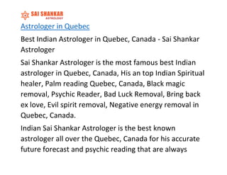 Astrologer in Quebec
Best Indian Astrologer in Quebec, Canada - Sai Shankar
Astrologer
Sai Shankar Astrologer is the most famous best Indian
astrologer in Quebec, Canada, His an top Indian Spiritual
healer, Palm reading Quebec, Canada, Black magic
removal, Psychic Reader, Bad Luck Removal, Bring back
ex love, Evil spirit removal, Negative energy removal in
Quebec, Canada.
Indian Sai Shankar Astrologer is the best known
astrologer all over the Quebec, Canada for his accurate
future forecast and psychic reading that are always
 