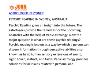ASTROLOGER IN SYDNEY
PSYCHIC READING IN SYDNEY, AUSTRALIA.
Psychic Reading gives an insight into the future. The
astrologers provide the remedies for the upcoming
obstacles with the help of Vedic astrology. Now the
major question is what are these psychic readings?
Psychic reading is known as a way by which a person can
discern information through perceptive abilities also
known as basic human sensory extensions of sound,
sight, touch, instinct, and taste. Vedic astrology provides
solutions for all issues related to personal and
 