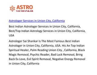 Astrologer Services in Union City, California
Best Indian Astrologer Services in Union City, California,
Best/Top Indian Astrology Services in Union City, California,
USA
Astrologer Sai Shankar Is The Most Famous Best Indian
Astrologer in Union City, California, USA. His An Top Indian
Spiritual Healer, Palm Reading Union City , California, Black
Magic Removal, Psychic Reader, Bad Luck Removal, Bring
Back Ex Love, Evil Spirit Removal, Negative Energy Removal
in Union City, California
 