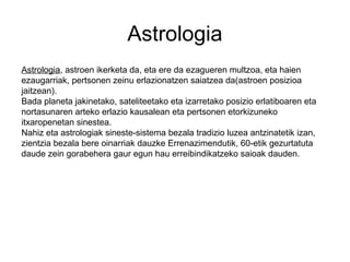 Astrologia
Astrologia, astroen ikerketa da, eta ere da ezagueren multzoa, eta haien
ezaugarriak, pertsonen zeinu erlazionatzen saiatzea da(astroen posizioa
jaitzean).
Bada planeta jakinetako, sateliteetako eta izarretako posizio erlatiboaren eta
nortasunaren arteko erlazio kausalean eta pertsonen etorkizuneko
itxaropenetan sinestea.
Nahiz eta astrologiak sineste-sistema bezala tradizio luzea antzinatetik izan,
zientzia bezala bere oinarriak dauzke Errenazimendutik, 60-etik gezurtatuta
daude zein gorabehera gaur egun hau erreibindikatzeko saioak dauden.
 