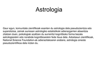 Astrologia
Gaur egun, komunitate zientifikoak esanten du astrologia dela pseudozientzia edo
superstizioa, zeinek aurresan astrologiko estatistikoki adierazgarrien absentzia
zitatzen duen, psikologiak azaltzen du aurreiritzi kognitiboko forma bezala
astrologiarekin edo norabide kognitiboarekin fede itsua dela. Adostasun zientifikoak,
National Science Foundation-ak adierazitakoaren arabera, astrologia sineste
pseudozientifikoa dela irizten du.
 
