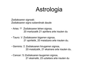 Astrologia
Zodiakoaren signoak:
Zodiakoaren signo ezberdinak daude
- Aries: ♈ Zodiakoaren lehen signoa,
20 martzoatik 21 apirilera arte irauten du
- Tauro: ♉ Zodiakoaren bigarren signoa,
21 apiriletik, 20 maiatzara arte irauten du.
- Geminis: ♊ Zodiakoaren hirugarren signoa,
20 maiatzatik, 21 ekainara arte irauten du.
- Cancer: Zodiakoaren laugarren signoa,♋
21 ekainatik, 23 uztailara arte irauten du
 