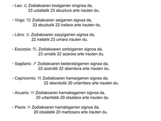 - Leo: ♌ Zodiakoaren bostgarren singnoa da,
23 uztailatik 23 abuztura arte irauten du.
- Virgo: ♍ Zodiakoaren seigarren signoa da,
23 abuztutik 22 irailara arte irauten du.
- Libra: ♎ Zodiakoaren zazpigarren signoa da,
22 irailatik 23 urriara irauten du.
- Escorpio: ♏ Zodiakoaren zortzigarren signoa da,
23 urriatik 22 azarora arte irauten du.
- Sagitario: ♐ Zodiakoaren bederatzigarren signoa da,
22 azarotik 22 abendura arte irauten du.
- Capricornio: ♑ Zodiakoaren hamargarren signoa da,
22 abendutik 20 urtarrilara arte irauten du.
- Acuario: Zodiakoaren hamaikagarren signoa da,♒
20 urtarrilatik 20 otsailara arte irauten du.
- Piscis: ♓ Zodiakoaren hamabigarren signoa da,
20 otsailatik 20 martzoara arte irauten du.
 
