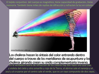 El tejido conjuntivo del cuerpo es magnético, tiene capacidad de grabación, tiene
memoria. También tiene miles de rayitas de difracción y refractan la luz en colores.




   En la verdadera teoría de refracción de los colores hay dos rayos uno azul cian
  y violeta del cielo y otro amarillo y rojo de la Tierra, al abrirse sale el naranja y el
azul y al cruzarse por el centro sale el verde, que es un rayo compuesto de dos rayos.
 