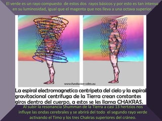El verde es un rayo compuesto de estos dos rayos básicos y por esto es tan intenso
    en su luminosidad, igual que el magenta que nos lleva a una octava superior.




         Al subir la resonancia Shumman de la Tierra a casi 13 hertzios nos
      influye las ondas cerebrales y se abrirá del todo el segundo rayo verde
             activando el Timo y los tres Chakras superiores del cráneo.
 