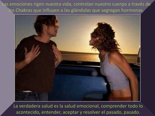 Las emociones rigen nuestra vida, controlan nuestro cuerpo a través de
   los Chakras que influyen a las glándulas que segregan hormonas.




     La verdadera salud es la salud emocional, comprender todo lo
      acontecido, entender, aceptar y resolver el pasado, pasado.
 
