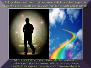 Solo podemos ver nuestro túnel personal de la realidad, lo que no
creemos en ello, no esta ahí, no existe, aunque si exista para los demás.




          Todo nos ha influido en nuestro camino, la familia, la sociedad, las
        relaciones, y al final nuestro camino es solitario y único, pero siempre
       acompañado por otros seres humanos que nos encontramos al caminar.
 