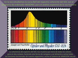 En la voz estudiamos la curva Bell del espectro coherente del SOL con el
programa de ordenador BIOSONIC para el análisis espectral de la voz humana




         La coherencia del espectro del SOL nos muestra que tiene de todos los colores
      pero en dos octavas, haciendo esta forma de campana y así alimenta y activa todas
   las funciones hormonales de nuestro organismo y activa el sistema de SANACION natural
 