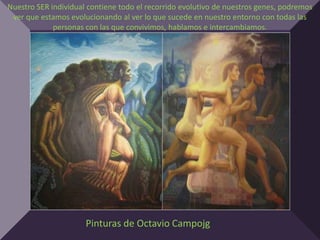 Nuestro SER individual contiene todo el recorrido evolutivo de nuestros genes, podremos
 ver que estamos evolucionando al ver lo que sucede en nuestro entorno con todas las
             personas con las que convivimos, hablamos e intercambiamos.




                      Pinturas de Octavio Campojg
 