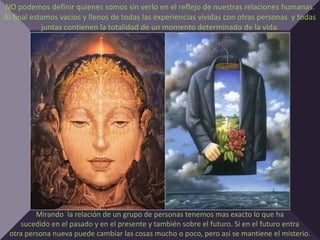 NO podemos definir quienes somos sin verlo en el reflejo de nuestras relaciones humanas.
Al final estamos vacios y llenos de todas las experiencias vividas con otras personas y todas
            juntas contienen la totalidad de un momento determinado de la vida.




         Mirando la relación de un grupo de personas tenemos mas exacto lo que ha
    sucedido en el pasado y en el presente y también sobre el futuro. Si en el futuro entra
 otra persona nueva puede cambiar las cosas mucho o poco, pero así se mantiene el misterio.
 