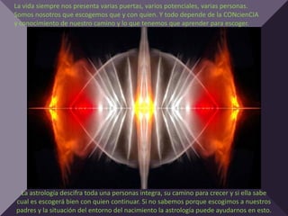 La vida siempre nos presenta varias puertas, varios potenciales, varias personas.
Somos nosotros que escogemos que y con quien. Y todo depende de la CONcienCIA
y conocimiento de nuestro camino y lo que tenemos que aprender para escoger.




 La astrología descifra toda una personas integra, su camino para crecer y si ella sabe
cual es escogerá bien con quien continuar. Si no sabemos porque escogimos a nuestros
padres y la situación del entorno del nacimiento la astrología puede ayudarnos en esto.
 
