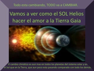 Todo esta cambiando, TODO va a CAMBIAR.

     Vamos a ver como el SOL Helios
      hacer el amor a la Tierra Gaia




    El cambio climático es aun mas en todos los planetas del sistema solar y en
el Sol que en la Tierra, que aun poco esta pasando comparado con todo los demás.
 