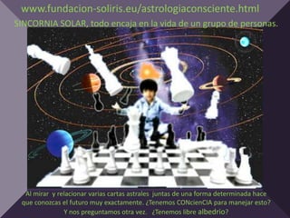 www.fundacion-soliris.eu/astrologiaconsciente.html
SINCORNIA SOLAR, todo encaja en la vida de un grupo de personas.




  Al mirar y relacionar varias cartas astrales juntas de una forma determinada hace
 que conozcas el futuro muy exactamente. ¿Tenemos CONcienCIA para manejar esto?
               Y nos preguntamos otra vez. ¿Tenemos libre albedrio?
 