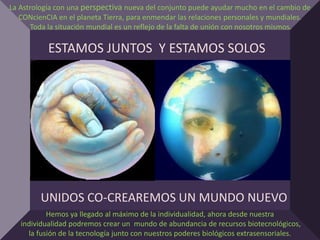 La Astrología con una perspectiva nueva del conjunto puede ayudar mucho en el cambio de
   CONcienCIA en el planeta Tierra, para enmendar las relaciones personales y mundiales.
       Toda la situación mundial es un reflejo de la falta de unión con nosotros mismos.

           ESTAMOS JUNTOS Y ESTAMOS SOLOS




         UNIDOS CO-CREAREMOS UN MUNDO NUEVO
           Hemos ya llegado al máximo de la individualidad, ahora desde nuestra
   individualidad podremos crear un mundo de abundancia de recursos biotecnológicos,
     la fusión de la tecnología junto con nuestros poderes biológicos extrasensoriales.
 