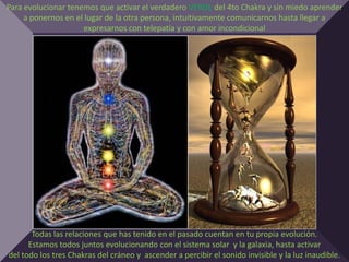 Para evolucionar tenemos que activar el verdadero VERDE del 4to Chakra y sin miedo aprender
     a ponernos en el lugar de la otra persona, intuitivamente comunicarnos hasta llegar a
                      expresarnos con telepatía y con amor incondicional




       Todas las relaciones que has tenido en el pasado cuentan en tu propia evolución.
      Estamos todos juntos evolucionando con el sistema solar y la galaxia, hasta activar
del todo los tres Chakras del cráneo y ascender a percibir el sonido invisible y la luz inaudible.
 