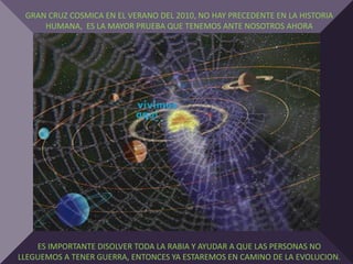 GRAN CRUZ COSMICA EN EL VERANO DEL 2010, NO HAY PRECEDENTE EN LA HISTORIA
     HUMANA, ES LA MAYOR PRUEBA QUE TENEMOS ANTE NOSOTROS AHORA




    ES IMPORTANTE DISOLVER TODA LA RABIA Y AYUDAR A QUE LAS PERSONAS NO
LLEGUEMOS A TENER GUERRA, ENTONCES YA ESTAREMOS EN CAMINO DE LA EVOLUCION.
 