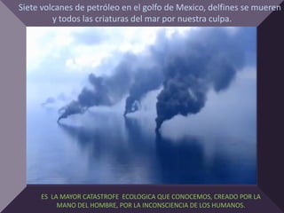 Siete volcanes de petróleo en el golfo de Mexico, delfines se mueren
         y todos las criaturas del mar por nuestra culpa.




     ES LA MAYOR CATASTROFE ECOLOGICA QUE CONOCEMOS, CREADO POR LA
          MANO DEL HOMBRE, POR LA INCONSCIENCIA DE LOS HUMANOS.
 
