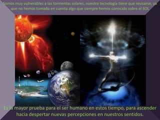Somos muy vulnerables a las tormentas solares, nuestra tecnología tiene que revisarse, ya
   que no hemos tomado en cuenta algo que siempre hemos conocido sobre el SOL




Es la mayor prueba para el ser humano en estos tiempo, para ascender
      hacia despertar nuevas percepciones en nuestros sentidos.
 