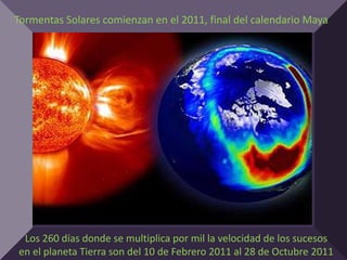 Tormentas Solares comienzan en el 2011, final del calendario Maya




 Los 260 días donde se multiplica por mil la velocidad de los sucesos
en el planeta Tierra son del 10 de Febrero 2011 al 28 de Octubre 2011
 