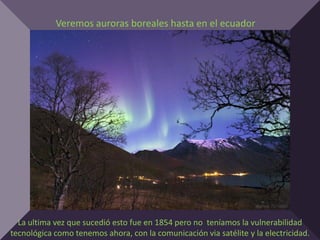 Veremos auroras boreales hasta en el ecuador




  La ultima vez que sucedió esto fue en 1854 pero no teníamos la vulnerabilidad
tecnológica como tenemos ahora, con la comunicación via satélite y la electricidad.
 