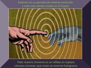 Estamos en un periodo de máxima evolución
     y todo esta siendo creado en el Espejo




  Todo nuestro Universo es un reflejo en espejos
cóncavo-convexo, que crean un enorme holograma
 