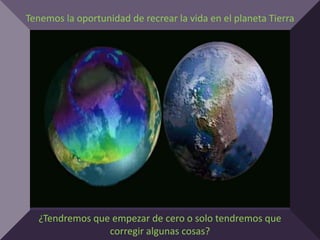 Tenemos la oportunidad de recrear la vida en el planeta Tierra




  ¿Tendremos que empezar de cero o solo tendremos que
                corregir algunas cosas?
 