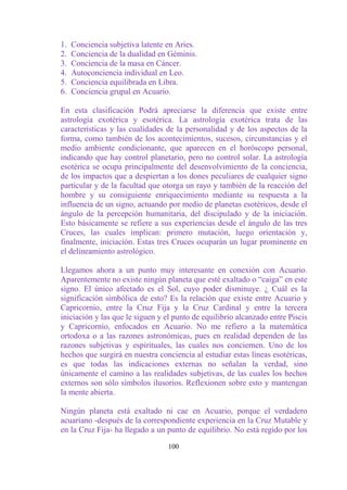 1.   Conciencia subjetiva latente en Aries.
2.   Conciencia de la dualidad en Géminis.
3.   Conciencia de la masa en Cáncer.
4.   Autoconciencia individual en Leo.
5.   Conciencia equilibrada en Libra.
6.   Conciencia grupal en Acuario.

En esta clasificación Podrá apreciarse la diferencia que existe entre
astrología exotérica y esotérica. La astrología exotérica trata de las
características y las cualidades de la personalidad y de los aspectos de la
forma, como también de los acontecimientos, sucesos, circunstancias y el
medio ambiente condicionante, que aparecen en el horóscopo personal,
indicando que hay control planetario, pero no control solar. La astrología
esotérica se ocupa principalmente del desenvolvimiento de la conciencia,
de los impactos que a despiertan a los dones peculiares de cualquier signo
particular y de la facultad que otorga un rayo y también de la reacción del
hombre y su consiguiente enriquecimiento mediante su respuesta a la
influencia de un signo, actuando por medio de planetas esotéricos, desde el
ángulo de la percepción humanitaria, del discipulado y de la iniciación.
Esto básicamente se refiere a sus experiencias desde el ángulo de las tres
Cruces, las cuales implican: primero mutación, luego orientación y,
finalmente, iniciación. Estas tres Cruces ocuparán un lugar prominente en
el delineamiento astrológico.

Llegamos ahora a un punto muy interesante en conexión con Acuario.
Aparentemente no existe ningún planeta que esté exaltado o “caiga” en este
signo. El único afectado es el Sol, cuyo poder disminuye. ¿ Cuál es la
significación simbólica de esto? Es la relación que existe entre Acuario y
Capricornio, entre la Cruz Fija y la Cruz Cardinal y entre la tercera
iniciación y las que le siguen y el punto de equilibrio alcanzado entre Piscis
y Capricornio, enfocados en Acuario. No me refiero a la matemática
ortodoxa o a las razones astronómicas, pues en realidad dependen de las
razones subjetivas y espirituales, las cuales nos conciernen. Uno de los
hechos que surgirá en nuestra conciencia al estudiar estas líneas esotéricas,
es que todas las indicaciones externas no señalan la verdad, sino
únicamente el camino a las realidades subjetivas, de las cuales los hechos
externos son sólo símbolos ilusorios. Reflexionen sobre esto y mantengan
la mente abierta.

Ningún planeta está exaltado ni cae en Acuario, porque el verdadero
acuariano -después de la correspondiente experiencia en la Cruz Mutable y
en la Cruz Fija- ha llegado a un punto de equilibrio. No está regido por los

                                  100
 