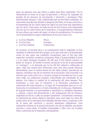 pares de opuestos sino que utiliza a ambos para fines espirituales. No lo
obstaculizan la tierra ni el agua (Capricornio y Piscis); ha superado las
pruebas de los procesos de encarnación e iniciación, y permanece libre
distribuyendo energía y vida, simbolizadas por las dos líneas onduladas. Es
interesante recordar que durante el progreso del alma, en lo que concierne a
la humanidad, de los cuatro signos de cada Cruz uno tiene mas importancia
que los otros. Cada signo, en cada una de las tres Cruces, está relacionado
con uno de los cuatro reinos de la naturaleza, y la preponderante influencia
de rayo afluye, por medio del signo, al reino en consideración. En conexión
con la humanidad los signos importantes de las tres Cruces son:

a. La Cruz Mutable              Piscis.
b. La Cruz Fija                 Escorpio.
c. La Cruz Cardinal             Capricornio.

En Acuario, el iniciado lleva a su consumación todo lo adquirido en Leo
mediante la influencia del Sol, porque, en lo que concierne a la humanidad,
existe en este signo una condición excepcional, pues el Sol rige toda
expresión -exotérica, esotérica y jerárquica. Rige a la personalidad, al alma
y a la cuarta Jerarquía Creadora. De allí que el Sol (físico) aminore su
poder en Acuario. Al recibir la tercera iniciación la luz de la personalidad
se “extingue”, o es atenuada por la luz del Sol subjetivo, influyendo al
alma. Aquí hay mucho para reflexionar, pero muy poco puede indicarse
directamente, pues el curioso hecho de este triple control, ejercido por un
planeta, constituye uno de los misterios de la iniciación. Está vinculado a la
relación que existe entre Leo y Acuario, porque lo inusitado de Leo es que
tiene todas sus influencias regentes concentradas por intermedio de un
planeta. Leo indica la cumbre de la realización del alma humana. Nos
inclinamos a creer que la iniciación y la liberación constituyen la
realización del reino humano y el logro de la humanidad, pero no es así.
Iniciación es la realización y el éxito obtenido por el alma que, finalmente,
ha logrado dominar a la personalidad y manifestar su verdadera naturaleza
y carácter, a pesar del personalismo y del antagonismo del ser humano,
empeñado en llevar a cabo sus propios propósitos. Literalmente constituye
la realización de ciertos objetivos deseados, para cuyo logro los entes del
quinto reino de la naturaleza han trabajado durante eones y expresan el fin
de la tarea, del sacrificio y servicio planetarios obligatorios. Esta
realización culmina en la tercera iniciación y de allí en adelante, por propia
elección y como alma, el hombre emancipado y libre sirve en el plano
físico, consciente de la intención y del propósito.



                                  101
 