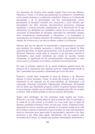 Los decanatos de Acuario están regidos (según Alan Leo) por Saturno,
Mercurio y Venus, y el efecto que producirán ya comienza a vislumbrarse
en los asuntos humanos y condiciones mundiales. Saturno es el planeta del
discipulado y de la oportunidad; está hoy extremadamente activo,
presentando al discípulo mundial esas situaciones y crisis difíciles que
demandarán una libre elección, discriminación precursora, respuesta
inteligente y correcta decisión, produciendo así la destrucción de lo que
obstaculiza, sin abandonar los verdaderos valores de los cuales puede ser
consciente la humanidad. El discípulo individual ha enfrentado siempre
estas circunstancias condicionantes y liberadoras, y la humanidad se
encuentra hoy en la misma situación. Nos hallamos ante el portal del nuevo
mundo, de la nueva era y sus nuevos ideales, cultura y civilización.

Saturno, que nos ha ofrecido la oportunidad y proporcionado la elección
para producir los cambios necesarios y destruir lo que impide la libre
expresión del alma, se aparta oportunamente a fin de permitir que Su gran
Hermano, Mercurio, arroje sobre la situación la luz del alma -intuitiva e
iluminadora-, para poder interpretar por medio de nuestras mentes
iluminadas, el significado de los acontecimientos, relacionando lo viejo
con lo nuevo y el pasado con el futuro, mediante la luz del presente.

De aquí la utilidad subjetiva de la actual tendencia general hacia los
procesos de la meditación que capacitan para ser “impresionados desde lo
alto” (entendido técnicamente) e iluminados por la luz del alma.

Entonces, cuando haya terminado la tarea de Saturno y de Mercurio
durante el tercer decanato, Venus, la unión del corazón y de la mente,
introducirá la tan esperada era de amor-sabiduría, de hermandad y de
expresadas relaciones fraternales. Oportunidad, Iluminación, Hermandad
son los dones que Shamballa proyecta conferir al género humano durante
la era acuariana, siempre que los hombres se preparen para ello, los acepten
y utilicen. Sólo el futuro pondrá en claro la reacción del hombre.

Según otros astrólogos, los tres decanatos están regidos por Venus,
Mercurio y la Luna. Podrán observar aquí la relación entre la astrología y
la rueda de la vida normal o revertida. La Luna toma aquí el lugar de
Saturno, ocultando al planeta Urano. En este caso, Urano, el planeta oculto,
representa la ciencia exotérica que penetra en el aspecto oculto de la vida
de la forma y tenemos el período en que el hombre no está suficientemente
alerta ni consciente para aprovechar la oportunidad y aplicarla a los fines
esotéricos o del alma, pero puede identificarse con los aspectos más
avanzados de la forma. La energía que produce oportunidad, iluminación y

                                 102
 