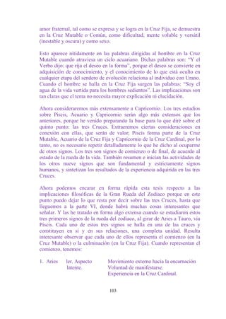 amor fraternal, tal como se expresa y se logra en la Cruz Fija, se demuestra
en la Cruz Mutable o Común, como dificultad, mente voluble y versátil
(inestable y oscura) y como sexo.

Esto aparece nítidamente en las palabras dirigidas al hombre en la Cruz
Mutable cuando atraviesa un ciclo acuariano. Dichas palabras son: “Y el
Verbo dijo: que rija el deseo en la forma”, porque el deseo se convierte en
adquisición de conocimiento, y el conocimiento de lo que está oculto en
cualquier etapa del sendero de evolución relaciona al individuo con Urano.
Cuando el hombre se halla en la Cruz Fija surgen las palabras: “Soy el
agua de la vida vertida para los hombres sedientos”. Las implicaciones son
tan claras que el tema no necesita mayor explicación ni elucidación.

Ahora consideraremos más extensamente a Capricornio. Los tres estudios
sobre Piscis, Acuario y Capricornio serán algo más extensos que los
anteriores, porque he venido preparando la base para lo que diré sobre el
quinto punto: las tres Cruces. Extraeremos ciertas consideraciones en
conexión con ellas, que serán de valor; Piscis forma parte de la Cruz
Mutable, Acuario de la Cruz Fija y Capricornio de la Cruz Cardinal, por lo
tanto, no es necesario repetir detalladamente lo que he dicho al ocuparme
de otros signos. Los tres son signos de comienzo o de final, de acuerdo al
estado de la rueda de la vida. También resumen e inician las actividades de
los otros nueve signos que son fundamental y estrictamente signos
humanos, y sintetizan los resultados de la experiencia adquirida en las tres
Cruces.

Ahora podemos encarar en forma rápida esta tesis respecto a las
implicaciones filosóficas de la Gran Rueda del Zodíaco porque en este
punto puedo dejar lo que resta por decir sobre las tres Cruces, hasta que
lleguemos a la parte VI, donde habrá muchas cosas interesantes que
señalar. Y las he tratado en forma algo extensa cuando se estudiaron estos
tres primeros signos de la rueda del zodíaco, al girar de Aries a Tauro, vía
Piscis. Cada uno de estos tres signos se halla en una de las cruces y
constituyen en sí y en sus relaciones, una completa unidad. Resulta
interesante observar que cada uno de ellos representa el comienzo (en la
Cruz Mutable) o la culminación (en la Cruz Fija). Cuando representan el
comienzo, tenemos:

1. Aries    ler. Aspecto        Movimiento externo hacia la encarnación
            latente.            Voluntad de manifestarse.
                                Experiencia en la Cruz Cardinal.


                                 103
 