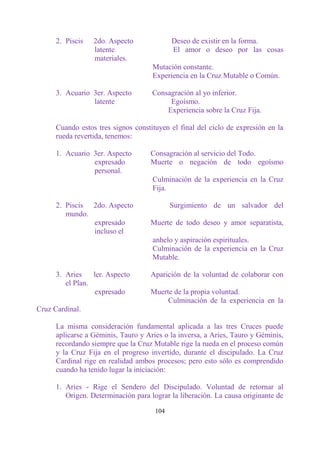 2. Piscis   2do. Aspecto              Deseo de existir en la forma.
                  latente                   El amor o deseo por las cosas
                  materiales.
                                     Mutación constante.
                                     Experiencia en la Cruz Mutable o Común.

      3. Acuario 3er. Aspecto        Consagración al yo inferior.
                 latente                  Egoísmo.
                                         Experiencia sobre la Cruz Fija.

      Cuando estos tres signos constituyen el final del ciclo de expresión en la
      rueda revertida, tenemos:

      1. Acuario 3er. Aspecto       Consagración al servicio del Todo.
                 expresado          Muerte o negación de todo egoísmo
                 personal.
                                     Culminación de la experiencia en la Cruz
                                     Fija.

      2. Piscis 2do. Aspecto                Surgimiento de un salvador del
         mundo.
                expresado           Muerte de todo deseo y amor separatista,
                incluso el
                                     anhelo y aspiración espirituales.
                                     Culminación de la experiencia en la Cruz
                                     Mutable.

      3. Aries    ler. Aspecto      Aparición de la voluntad de colaborar con
         el Plan.
                  expresado         Muerte de la propia voluntad.
                                         Culminación de la experiencia en la
Cruz Cardinal.

      La misma consideración fundamental aplicada a las tres Cruces puede
      aplicarse a Géminis, Tauro y Aries o la inversa, a Aries, Tauro y Géminis,
      recordando siempre que la Cruz Mutable rige la rueda en el proceso común
      y la Cruz Fija en el progreso invertido, durante el discipulado. La Cruz
      Cardinal rige en realidad ambos procesos; pero esto sólo es comprendido
      cuando ha tenido lugar la iniciación:

      1. Aries - Rige el Sendero del Discipulado. Voluntad de retornar al
         Origen. Determinación para lograr la liberación. La causa originante de

                                      104
 