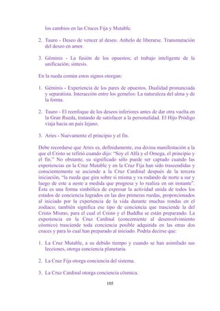 los cambios en las Cruces Fija y Mutable.

2. Tauro - Deseo de vencer al deseo. Anhelo de liberarse. Transmutación
   del deseo en amor.

3. Géminis - La fusión de los opuestos; el trabajo inteligente de la
   unificación; síntesis.

En la rueda común estos signos otorgan:

1. Géminis - Experiencia de los pares de opuestos. Dualidad pronunciada
   y separatista. Interacción entre los gemelos: La naturaleza del alma y de
   la forma.

2. Tauro - El reenfoque de los deseos inferiores antes de dar otra vuelta en
   la Gran Rueda, tratando de satisfacer a la personalidad. El Hijo Pródigo
   viaja hacia un país lejano.

3. Aries - Nuevamente el principio y el fin.

Debe recordarse que Aries es, definidamente, esa divina manifestación a la
que el Cristo se refirió cuando dijo: “Soy el Alfa y el Omega, el principio y
el fin.” No obstante, su significado sólo puede ser captado cuando las
experiencias en la Cruz Mutable y en la Cruz Fija han sido trascendidas y
conscientemente se asciende a la Cruz Cardinal después de la tercera
iniciación, “la rueda que gira sobre sí misma y va rodando de norte a sur y
luego de este a oeste a medida que progresa y lo realiza en un instante”.
Ésta es una forma simbólica de expresar la actividad unida de todos los
estados de conciencia logrados en las dos primeras ruedas, proporcionados
al iniciado por la experiencia de la vida durante muchas rondas en el
zodíaco; también significa ese tipo de conciencia que trasciende la del
Cristo Mismo, para el cual el Cristo y el Buddha se están preparando. La
experiencia en la Cruz Cardinal (concerniente al desenvolvimiento
cósmico) trasciende toda conciencia posible adquirida en las otras dos
cruces y para lo cual han preparado al iniciado. Podría decirse que:

1. La Cruz Mutable, a su debido tiempo y cuando se han asimilado sus
   lecciones, otorga conciencia planetaria.

2. La Cruz Fija otorga conciencia del sistema.

3. La Cruz Cardinal otorga conciencia cósmica.

                                 105
 